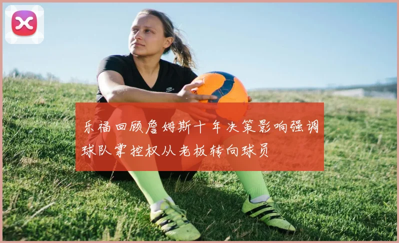 乐福回顾詹姆斯十年决策影响强调球队掌控权从老板转向球员