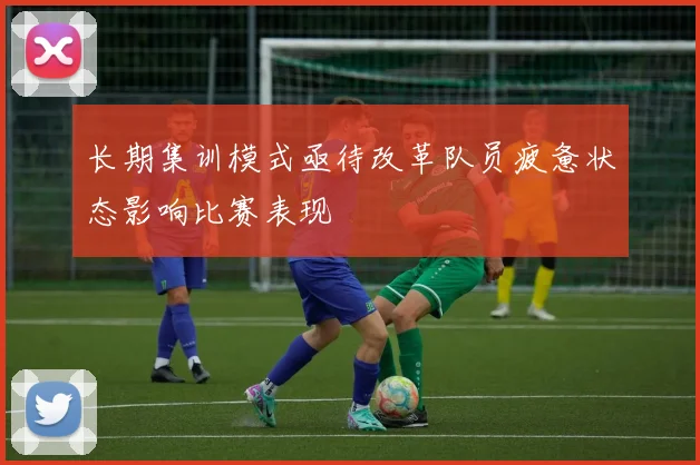 长期集训模式亟待改革队员疲惫状态影响比赛表现