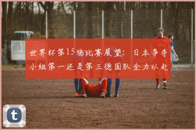 世界杯第15场比赛展望：日本争夺小组第一还是第三德国队全力以赴不轻言放水