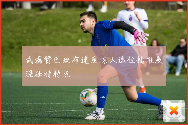 武磊赞巴坎布速度惊人选位精准展现独特特点