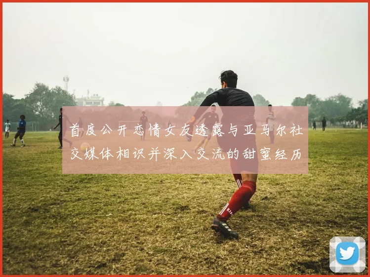 首度公开恋情女友透露与亚马尔社交媒体相识并深入交流的甜蜜经历
