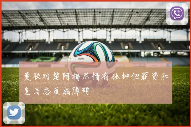 曼联对楚阿梅尼情有独钟但薪资和皇马态度成障碍
