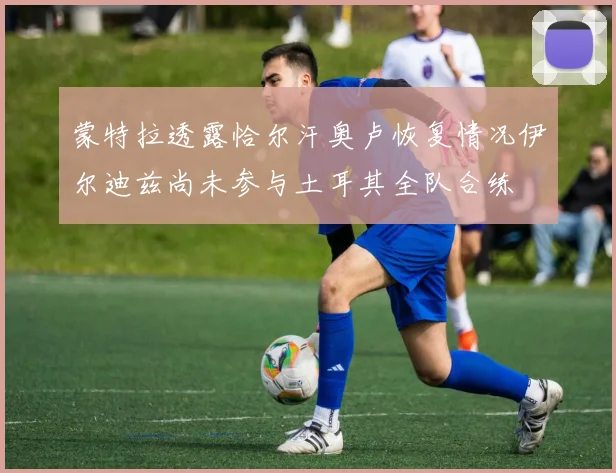 蒙特拉透露恰尔汗奥卢恢复情况伊尔迪兹尚未参与土耳其全队合练