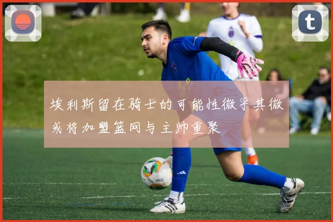 埃利斯留在骑士的可能性微乎其微或将加盟篮网与主帅重聚