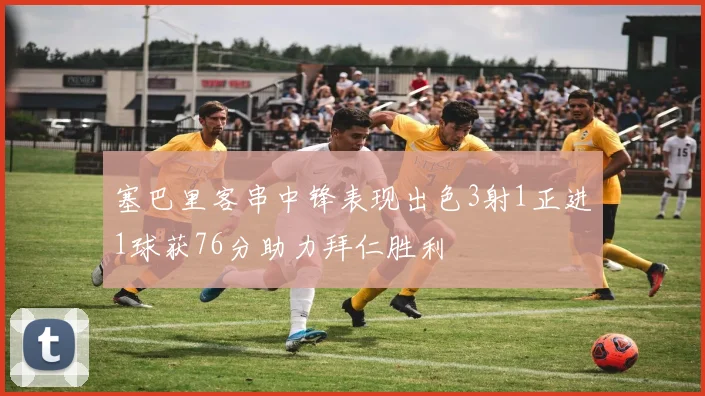 塞巴里客串中锋表现出色3射1正进1球获76分助力拜仁胜利